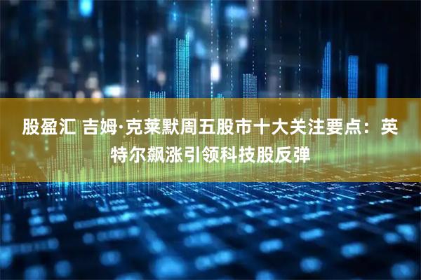 股盈汇 吉姆·克莱默周五股市十大关注要点：英特尔飙涨引领科技股反弹